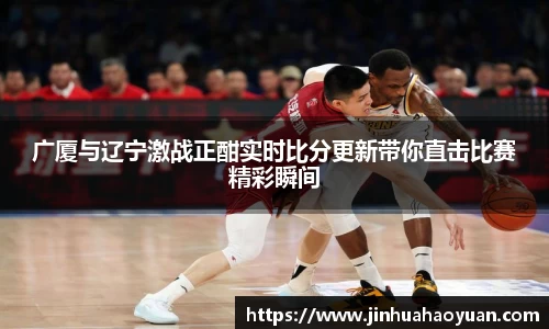 1xBET广厦与辽宁激战正酣实时比分更新带你直击比赛精彩瞬间